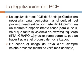 La legalización del PCE
 La legalización del PCE de Santiago Carrillo era
necesaria para demostrar la sinceridad del
proceso democrático por parte del Gobierno, en
un momento especialmente tenso para el país,
en el que tanto la violencia de extrema izquierda
(ETA, GRAPO…) y de extrema derecha, podían
hacer fracasar el proceso democratizador.
 De hecho el riesgo de “involución” siempre
estaba presente (como se verá más adelante).
 