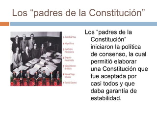 Los “padres de la Constitución”
Los “padres de la
Constitución”
iniciaron la política
de consenso, la cual
permitió elaborar
una Constitución que
fue aceptada por
casi todos y que
daba garantía de
estabilidad.
 