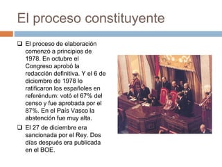 El proceso constituyente
 El proceso de elaboración
comenzó a principios de
1978. En octubre el
Congreso aprobó la
redacción definitiva. Y el 6 de
diciembre de 1978 lo
ratificaron los españoles en
referéndum: votó el 67% del
censo y fue aprobada por el
87%. En el País Vasco la
abstención fue muy alta.
 El 27 de diciembre era
sancionada por el Rey. Dos
días después era publicada
en el BOE.
 