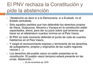 El PNV rechaza la Constitución y
pide la abstención
 “Abstención es decir sí a la Democracia, sí a Euskadi, no al
Estado centralista.
 Sólo aquellos partidos que han defendido los derechos propios
de Alava, Guipuzcoa, Navarra y Vizcaya en la constitución están
capacitados, ahora, para dar su juicio sobre qué tenemos que
hacer en el referéndum cuantos vivimos en el País Vasco.
 El PNV en todo momento defendió el punto de vista de cuantos
habitamos en el País Vasco.
 Y exigió el reconocimiento expreso y terminante de los derechos
de autogobierno, propios y originarios de las cuatro regiones
vascas (…).
 Los derechos del pueblo vasco no están presentes en la
constitución. El pueblo vasco tampoco estará presente en las
urnas. Abstención .”
 24 de noviembre de 1978
 