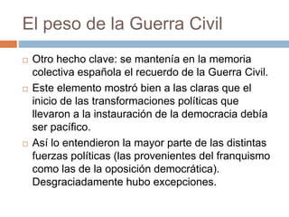 El peso de la Guerra Civil
 Otro hecho clave: se mantenía en la memoria
colectiva española el recuerdo de la Guerra Civil.
 Este elemento mostró bien a las claras que el
inicio de las transformaciones políticas que
llevaron a la instauración de la democracia debía
ser pacífico.
 Así lo entendieron la mayor parte de las distintas
fuerzas políticas (las provenientes del franquismo
como las de la oposición democrática).
Desgraciadamente hubo excepciones.
 