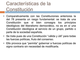Características de la
Constitución
• Comparativamente con las Constituciones anteriores la
del 78 presenta un rasgo fundamental: se trata de una
Constitución que si bien consagra los principios
ideológicos del liberalismo democrático, no es en sí una
Constitución ideológica al servicio de un grupo, partido o
parte de la sociedad española.
• Se trata pues de una Constitución “válida y útil” para todas
las fuerzas políticas, fruto del consenso.
• Ello provoca que “permita” gobernar a fuerzas políticas de
signo contrario sin necesidad de modificarla.
 