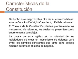 Características de la
Constitución
De hecho este rasgo explica otra de sus características:
es una Constitución “rígida”, es decir, difícil de reformar.
El Título X de la Constitución plantea precisamente los
mecanismo de reformas, los cuales se presentan como
enormemente complejos.
La causa de esta rigidez es la voluntad de los
legisladores de crear un mecanismo de defensa para
evitar los cambios constantes que tanto daño político
hicieron durante la Historia de España.
 