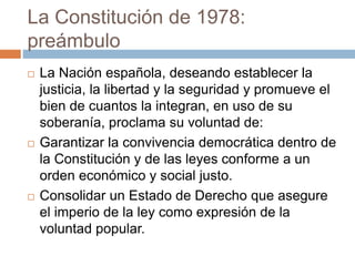 La Constitución de 1978:
preámbulo
 La Nación española, deseando establecer la
justicia, la libertad y la seguridad y promueve el
bien de cuantos la integran, en uso de su
soberanía, proclama su voluntad de:
 Garantizar la convivencia democrática dentro de
la Constitución y de las leyes conforme a un
orden económico y social justo.
 Consolidar un Estado de Derecho que asegure
el imperio de la ley como expresión de la
voluntad popular.
 