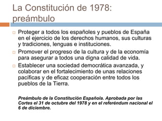 La Constitución de 1978:
preámbulo
 Proteger a todos los españoles y pueblos de España
en el ejercicio de los derechos humanos, sus culturas
y tradiciones, lenguas e instituciones.
 Promover el progreso de la cultura y de la economía
para asegurar a todos una digna calidad de vida.
 Establecer una sociedad democrática avanzada, y
colaborar en el fortalecimiento de unas relaciones
pacíficas y de eficaz cooperación entre todos los
pueblos de la Tierra.
Preámbulo de la Constitución Española. Aprobada por las
Cortes el 31 de octubre del 1978 y en el referéndum nacional el
6 de diciembre.
 