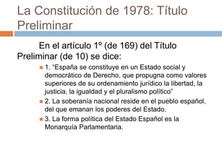 La Constitución de 1978: Título
Preliminar
En el artículo 1º (de 169) del Título
Preliminar (de 10) se dice:
 1. “España se constituye en un Estado social y
democrático de Derecho, que propugna como valores
superiores de su ordenamiento jurídico la libertad, la
justicia, la igualdad y el pluralismo político”
 2. La soberanía nacional reside en el pueblo español,
del que emanan los poderes del Estado.
 3. La forma política del Estado Español es la
Monarquía Parlamentaria.
 