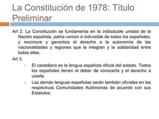 La Constitución de 1978: Título
Preliminar
Art 2. La Constitución se fundamenta en la indisoluble unidad de la
Nación española, patria común e indivisible de todos los españoles,
y reconoce y garantiza el derecho a la autonomía de las
nacionalidades y regiones que la integran y la solidaridad entre
todas ellas.
Art 3.
1. El castellano es la lengua española oficial del estado. Todos
los españoles tienen el deber de conocerla y el derecho a
usarla.
2. Las demás lenguas españolas serán también oficiales en las
respectivas Comunidades Autónomas de acuerdo con sus
Estatutos.
 