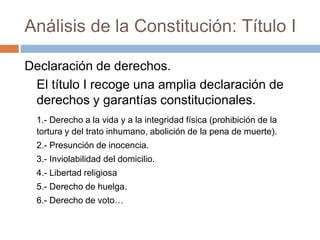 Análisis de la Constitución: Título I
Declaración de derechos.
El título I recoge una amplia declaración de
derechos y garantías constitucionales.
1.- Derecho a la vida y a la integridad física (prohibición de la
tortura y del trato inhumano, abolición de la pena de muerte).
2.- Presunción de inocencia.
3.- Inviolabilidad del domicilio.
4.- Libertad religiosa
5.- Derecho de huelga.
6.- Derecho de voto…
 