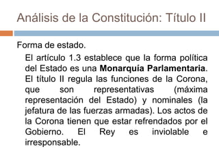 Análisis de la Constitución: Título II
Forma de estado.
El artículo 1.3 establece que la forma política
del Estado es una Monarquía Parlamentaria.
El título II regula las funciones de la Corona,
que son representativas (máxima
representación del Estado) y nominales (la
jefatura de las fuerzas armadas). Los actos de
la Corona tienen que estar refrendados por el
Gobierno. El Rey es inviolable e
irresponsable.
 