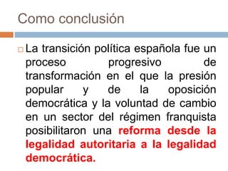 Como conclusión
 La transición política española fue un
proceso progresivo de
transformación en el que la presión
popular y de la oposición
democrática y la voluntad de cambio
en un sector del régimen franquista
posibilitaron una reforma desde la
legalidad autoritaria a la legalidad
democrática.
 
