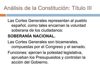 Análisis de la Constitución: Título III
Las Cortes Generales representan al pueblo
español, como tales encarnan la voluntad
soberana de los ciudadanos:
SOBERANÍA NACIONAL.
Las Cortes Generales son bicamerales,
compuestas por el Congreso y el senado.
Funciones: ejercen la potestad legislativa,
aprueban los Presupuestos y controlan la
acción del Gobierno.
 
