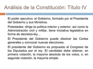 Análisis de la Constitución: Título IV
El poder ejecutivo: el Gobierno, formado por el Presidente
del Gobierno y sus Ministros.
Potestades: dirige la política interior y exterior, así como la
Administración civil y militar, tiene iniciativa legislativa en
forma de decretos-ley…
El Presidente del Gobierno puede disolver las Cortes
generales y convocar nuevas elecciones.
El presidente del Gobierno es propuesto al Congreso de
los Diputados por el rey. El candidato debe obtener, en
primera votación, la mayoría absoluta de los votos, o, en
segunda votación, la mayoría simple.
 