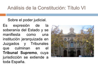 Análisis de la Constitución: Título VI
Sobre el poder judicial.
Es expresión de la
soberanía del Estado y se
manifiesta como una
institución jerarquizada en
Juzgados y Tribunales
que culminan en el
Tribunal Supremo, cuya
jurisdicción se extiende a
toda España.
 