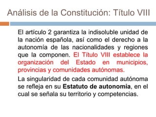 Análisis de la Constitución: Título VIII
El artículo 2 garantiza la indisoluble unidad de
la nación española, así como el derecho a la
autonomía de las nacionalidades y regiones
que la componen. El Título VIII establece la
organización del Estado en municipios,
provincias y comunidades autónomas.
La singularidad de cada comunidad autónoma
se refleja en su Estatuto de autonomía, en el
cual se señala su territorio y competencias.
 