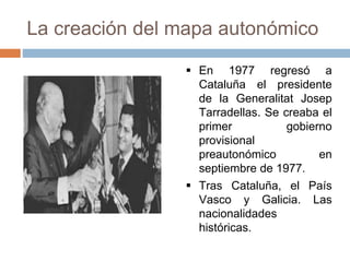 La creación del mapa autonómico
 En 1977 regresó a
Cataluña el presidente
de la Generalitat Josep
Tarradellas. Se creaba el
primer gobierno
provisional
preautonómico en
septiembre de 1977.
 Tras Cataluña, el País
Vasco y Galicia. Las
nacionalidades
históricas.
 