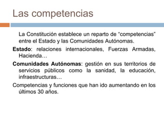 Las competencias
La Constitución establece un reparto de “competencias”
entre el Estado y las Comunidades Autónomas.
Estado: relaciones internacionales, Fuerzas Armadas,
Hacienda…
Comunidades Autónomas: gestión en sus territorios de
servicios públicos como la sanidad, la educación,
infraestructuras…
Competencias y funciones que han ido aumentando en los
últimos 30 años.
 
