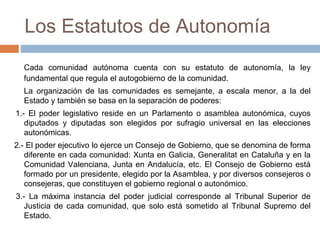 Los Estatutos de Autonomía
Cada comunidad autónoma cuenta con su estatuto de autonomía, la ley
fundamental que regula el autogobierno de la comunidad.
La organización de las comunidades es semejante, a escala menor, a la del
Estado y también se basa en la separación de poderes:
1.- El poder legislativo reside en un Parlamento o asamblea autonómica, cuyos
diputados y diputadas son elegidos por sufragio universal en las elecciones
autonómicas.
2.- El poder ejecutivo lo ejerce un Consejo de Gobierno, que se denomina de forma
diferente en cada comunidad: Xunta en Galicia, Generalitat en Cataluña y en la
Comunidad Valenciana, Junta en Andalucía, etc. El Consejo de Gobierno está
formado por un presidente, elegido por la Asamblea, y por diversos consejeros o
consejeras, que constituyen el gobierno regional o autonómico.
3.- La máxima instancia del poder judicial corresponde al Tribunal Superior de
Justicia de cada comunidad, que solo está sometido al Tribunal Supremo del
Estado.
 
