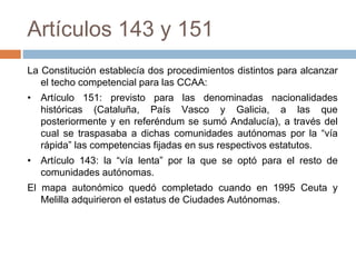Artículos 143 y 151
La Constitución establecía dos procedimientos distintos para alcanzar
el techo competencial para las CCAA:
• Artículo 151: previsto para las denominadas nacionalidades
históricas (Cataluña, País Vasco y Galicia, a las que
posteriormente y en referéndum se sumó Andalucía), a través del
cual se traspasaba a dichas comunidades autónomas por la “vía
rápida” las competencias fijadas en sus respectivos estatutos.
• Artículo 143: la “vía lenta” por la que se optó para el resto de
comunidades autónomas.
El mapa autonómico quedó completado cuando en 1995 Ceuta y
Melilla adquirieron el estatus de Ciudades Autónomas.
 