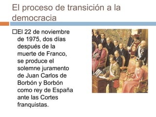 El proceso de transición a la
democracia
El 22 de noviembre
de 1975, dos días
después de la
muerte de Franco,
se produce el
solemne juramento
de Juan Carlos de
Borbón y Borbón
como rey de España
ante las Cortes
franquistas.
 