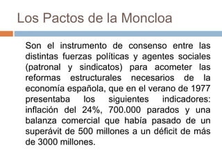 Los Pactos de la Moncloa
Son el instrumento de consenso entre las
distintas fuerzas políticas y agentes sociales
(patronal y sindicatos) para acometer las
reformas estructurales necesarios de la
economía española, que en el verano de 1977
presentaba los siguientes indicadores:
inflación del 24%, 700.000 parados y una
balanza comercial que había pasado de un
superávit de 500 millones a un déficit de más
de 3000 millones.
 
