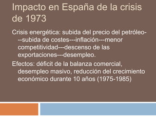 Impacto en España de la crisis
de 1973
Crisis energética: subida del precio del petróleo-
--subida de costes---inflación---menor
competitividad---descenso de las
exportaciones---desempleo.
Efectos: déficit de la balanza comercial,
desempleo masivo, reducción del crecimiento
económico durante 10 años (1975-1985)
 