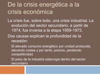 De la crisis energética a la
crisis económica
La crisis fue, sobre todo, una crisis industrial. La
evolución del sector secundario, a partir de
1974, fue inversa a la etapa 1959-1973.
Dos causas explican la profundidad de la
recesión:
- El elevado consumo energético por unidad producida,
elevando costes y por tanto, precios, perdiendo
competitividad.
- El peso de la industria siderurgia dentro del sector
secundario.
 