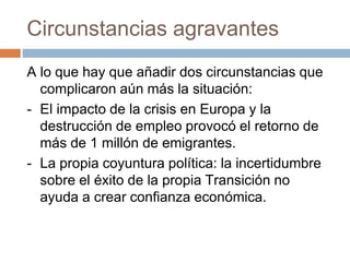 Circunstancias agravantes
A lo que hay que añadir dos circunstancias que
complicaron aún más la situación:
- El impacto de la crisis en Europa y la
destrucción de empleo provocó el retorno de
más de 1 millón de emigrantes.
- La propia coyuntura política: la incertidumbre
sobre el éxito de la propia Transición no
ayuda a crear confianza económica.
 