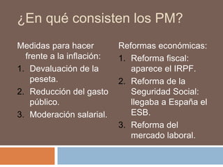 ¿En qué consisten los PM?
Medidas para hacer
frente a la inflación:
1. Devaluación de la
peseta.
2. Reducción del gasto
público.
3. Moderación salarial.
Reformas económicas:
1. Reforma fiscal:
aparece el IRPF.
2. Reforma de la
Seguridad Social:
llegaba a España el
ESB.
3. Reforma del
mercado laboral.
 