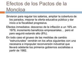 Efectos de los Pactos de la
Moncloa
Sirvieron para regular los salarios, ampliar la cobertura de
los parados, mejorar la oferta educativa pública y dar
inicio a la fiscalidad progresiva.
Efectos inmediatos: descenso de la inflación a un 16% en
1979, incremento beneficios empresariales… pero el
paro seguirá estando alto (8%).
En todo caso el grueso de las medidas de cambio
“estructurales” vendrán en los años siguientes con una
necesaria e impopular reconversión industrial que
llevará adelante los primeros gobiernos socialistas a
partir de 1982.
 