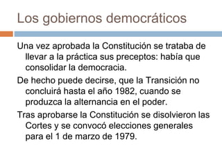 Los gobiernos democráticos
Una vez aprobada la Constitución se trataba de
llevar a la práctica sus preceptos: había que
consolidar la democracia.
De hecho puede decirse, que la Transición no
concluirá hasta el año 1982, cuando se
produzca la alternancia en el poder.
Tras aprobarse la Constitución se disolvieron las
Cortes y se convocó elecciones generales
para el 1 de marzo de 1979.
 