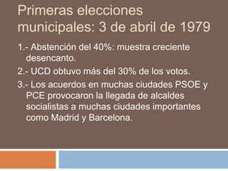 Primeras elecciones
municipales: 3 de abril de 1979
1.- Abstención del 40%: muestra creciente
desencanto.
2.- UCD obtuvo más del 30% de los votos.
3.- Los acuerdos en muchas ciudades PSOE y
PCE provocaron la llegada de alcaldes
socialistas a muchas ciudades importantes
como Madrid y Barcelona.
 