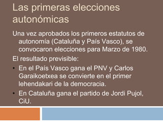Las primeras elecciones
autonómicas
Una vez aprobados los primeros estatutos de
autonomía (Cataluña y País Vasco), se
convocaron elecciones para Marzo de 1980.
El resultado previsible:
• En el País Vasco gana el PNV y Carlos
Garaikoetxea se convierte en el primer
lehendakari de la democracia.
• En Cataluña gana el partido de Jordi Pujol,
CiU.
 