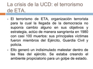 La crisis de la UCD: el terrorismo
de ETA.
- El terrorismo de ETA, organización terrorista
para la cual la llegada de la democracia no
suponía cambio alguno en sus objetivos y
estrategia, actúo de manera sangrienta en 1980
con casi 100 muertos: sus principales víctimas
fueron miembros del Ejército, Guardia Civil y
policía.
- Ello generó un indisimulado malestar dentro de
las filas del ejército. Se estaba creando el
ambiente propiciatorio para un golpe de estado.
 