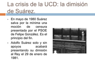 La crisis de la UCD: la dimisión
de Suárez.
- En mayo de 1980 Suárez
salva por la mínima una
moción de censura
presentada por el PSOE
de Felipe González. Es el
principio del fin.
- Adolfo Suárez solo y sin
apoyos acabará
presentando su dimisión
al Rey el 29 de enero de
1981.
 