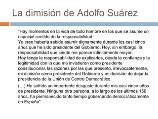 La dimisión de Adolfo Suárez
“Hay momentos en la vida de todo hombre en los que se asume un
especial sentido de la responsabilidad.
Yo creo haberla sabido asumir dignamente durante los casi cinco
años que he sido presidente del Gobierno. Hoy, sin embargo, la
responsabilidad que siento me parece infinitamente mayor.
Hoy tengo la responsabilidad de explicarles, desde la confianza y la
legitimidad con la que me invistieron como presidente
constitucional, las razones por las que presento, irrevocablemente,
mi dimisión como presidente del Gobierno y mi decisión de dejar la
presidencia de la Unión de Centro Democrático.
(…) He sufrido un importante desgaste durante mis casi cinco años
de presidente. Ninguna otra persona, a lo largo de los últimos 150
años, ha permanecido tanto tiempo gobernando democráticamente
en España”.
 