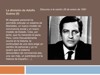 La dimisión de Adolfo
Suárez (II)
Discurso a la nación 29 de enero de 1981
Mi desgaste personal ha
permitido articular un sistema de
libertades, un nuevo modelo de
convivencia social y un nuevo
modelo de Estado. Creo, por
tanto, que ha merecido la pena.
Pero, como frecuentemente
ocurre en la historia, la
continuidad de una obra exige un
cambio de personas y yo no
quiero que el sistema
democrático de convivencia sea,
una vez más, un paréntesis en la
historia de España (…) .
 