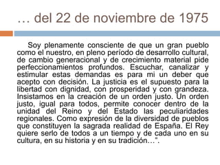 … del 22 de noviembre de 1975
Soy plenamente consciente de que un gran pueblo
como el nuestro, en pleno período de desarrollo cultural,
de cambio generacional y de crecimiento material pide
perfeccionamientos profundos. Escuchar, canalizar y
estimular estas demandas es para mi un deber que
acepto con decisión. La justicia es el supuesto para la
libertad con dignidad, con prosperidad y con grandeza.
Insistamos en la creación de un orden justo. Un orden
justo, igual para todos, permite conocer dentro de la
unidad del Reino y del Estado las peculiaridades
regionales. Como expresión de la diversidad de pueblos
que constituyen la sagrada realidad de España. El Rey
quiere serlo de todos a un tiempo y de cada uno en su
cultura, en su historia y en su tradición…”.
 