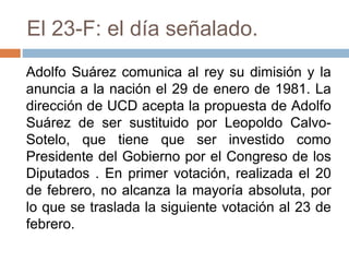 El 23-F: el día señalado.
Adolfo Suárez comunica al rey su dimisión y la
anuncia a la nación el 29 de enero de 1981. La
dirección de UCD acepta la propuesta de Adolfo
Suárez de ser sustituido por Leopoldo Calvo-
Sotelo, que tiene que ser investido como
Presidente del Gobierno por el Congreso de los
Diputados . En primer votación, realizada el 20
de febrero, no alcanza la mayoría absoluta, por
lo que se traslada la siguiente votación al 23 de
febrero.
 