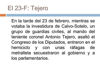 El 23-F: Tejero
En la tarde del 23 de febrero, mientras se
votaba la investidura de Calvo-Sotelo, un
grupo de guardias civiles, al mando del
teniente coronel Antonio Tejero, asaltó el
Congreso de los Diputados, entraron en el
hemiciclo y con unas ráfagas de
metralleta secuestraron al gobierno y a
los parlamentarios.
 