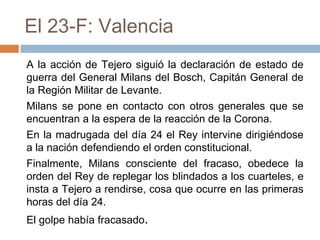 El 23-F: Valencia
A la acción de Tejero siguió la declaración de estado de
guerra del General Milans del Bosch, Capitán General de
la Región Militar de Levante.
Milans se pone en contacto con otros generales que se
encuentran a la espera de la reacción de la Corona.
En la madrugada del día 24 el Rey intervine dirigiéndose
a la nación defendiendo el orden constitucional.
Finalmente, Milans consciente del fracaso, obedece la
orden del Rey de replegar los blindados a los cuarteles, e
insta a Tejero a rendirse, cosa que ocurre en las primeras
horas del día 24.
El golpe había fracasado.
 