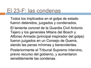 El 23-F: las condenas
Todos los implicados en el golpe de estado
fueron detenidos, juzgados y condenados.
El teniente coronel de la Guardia Civil Antonio
Tejero y los generales Milans del Bosch y
Alfonso Armada (principal inspirador del golpe)
fueron juzgados en un Consejo de Guerra,
siendo las penas mínimas y benevolentes.
Posteriormente el Tribunal Supremo intervino,
previo recurso del gobierno, y aumentaron
sensiblemente las condenas.
 