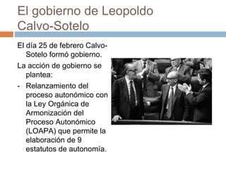 El gobierno de Leopoldo
Calvo-Sotelo
El día 25 de febrero Calvo-
Sotelo formó gobierno.
La acción de gobierno se
plantea:
- Relanzamiento del
proceso autonómico con
la Ley Orgánica de
Armonización del
Proceso Autonómico
(LOAPA) que permite la
elaboración de 9
estatutos de autonomía.
 