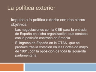 La política exterior
- Impulso a la política exterior con dos claros
objetivos:
- Las negociaciones con la CEE para la entrada
de España en dicha organización, que contaba
con la posición contraria de Francia.
- El ingreso de España en la OTAN, que se
produce tras la votación en las Cortes de mayo
de 1981, con la oposición de toda la izquierda
parlamentaria.
 