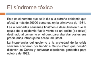 El síndrome tóxico
Este es el nombre que se le dio a la extraña epidemia que
afectó a más de 20000 personas en la primavera de 1981.
Las autoridades sanitarias finalmente descubrieron que la
causa de la epidemia fue la venta de un aceite (de colza)
destinado al consumo en el que, para abaratar costes sus
propietarios introdujeron aceite industrial.
La inoperancia del gobierno y la gravedad de la crisis
sanitaria acabaron por hundir a Calvo-Sotelo que decidió
disolver las Cortes y convocar elecciones generales para
octubre de 1982.
 