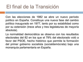 El final de la Transición
Con las elecciones de 1982 se abre un nuevo período
político en España. Constituye una nueva fase del cambio
político inaugurado en 1977, tanto por su estabilidad como
por su extensión (trece años y tres legislaturas de mayoría
absoluta).
La normalidad democrática se observa con los resultados
electorales del 82 en los que el 79% del electorado votó a
favor del PSOE, hecho histórico que permite la formación
del primer gobierno socialista (socialdemócrata) bajo una
monarquía parlamentaria en España.
 