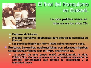 El final del Franquismo  en Euskadi.   La vida política vasca es  intensa en los años 70: Rechazo al dictador. Medidas represivas impotentes para sofocar la demanda de libertad Los partidos históricos PNV y PSOE cobraron nuevo auge. Sectores juveniles nacionalistas con planteamientos socialistas,críticos con el PNV, crearon ETA. La acción de este grupo acabó condicionando la vida. Política.Sus ataques provocaron una durísima represión de carácter generalizado que reforzó la solidaridad y la identidad vasca. 