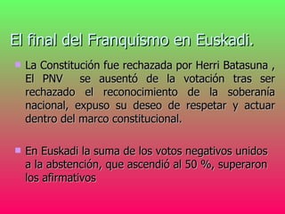 El final del Franquismo en Euskadi.   La Constitución fue rechazada por Herri Batasuna , El PNV  se ausentó de la votación tras ser rechazado el reconocimiento de la soberanía nacional, expuso su deseo de respetar y actuar dentro del marco constitucional. En Euskadi la suma de los votos negativos unidos a la abstención, que ascendió al 50 %, superaron los afirmativos   