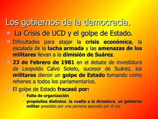 Los gobiernos de la democracia.   La Crisis de UCD y el golpe de Estado. Dificultades para atajar la  crisis económica , la escalada de la  lucha armada  y las  amenazas de los militares  llevan a la  dimisión de Suárez .  23 de Febrero de 1981  en el debate de investidura de Leopoldo Calvo Sotelo, sucesor de Suárez, los  militares  dieron un  golpe de Estado  tomando como rehenes a todos los parlamentarios. El golpe de Estado  fracasó   por: Falta de organización   propósitos distintos :  la vuelta a la dictadura ,  un gobierno militar  presidido por una persona apoyada por el rey. 