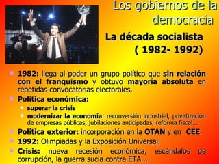 Los gobiernos de la democracia   La década socialista  ( 1982- 1992)   1982:  llega al poder un grupo político que  sin   relación con el franquismo  y obtuvo  mayoría absoluta  en repetidas convocatorias electorales. Política económica: superar la crisis   modernizar la economía : reconversión industrial, privatización de empresas públicas, jubilaciones anticipadas, reforma fiscal... Política exterior:  incorporación en la  OTAN  y en  CEE . 1992:  Olimpiadas y la Exposición Universal. Crisis:  nueva recesión económica, escándalos de corrupción, la guerra sucia contra ETA... 