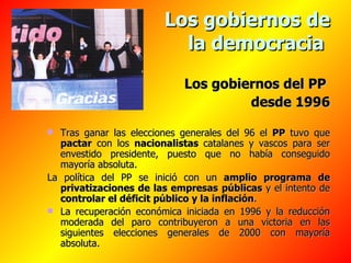 Los gobiernos de la democracia   Los gobiernos del PP  desde 1996 Tras ganar las elecciones generales del 96 el  PP  tuvo que  pactar  con los  nacionalistas  catalanes y vascos para ser envestido presidente, puesto que no había conseguido mayoría absoluta. La política del PP se inició con un  amplio programa de privatizaciones de las empresas   públicas  y el intento de  controlar el déficit público y la inflación . La recuperación económica iniciada en 1996 y la reducción moderada del paro contribuyeron a una victoria en las siguientes elecciones generales de 2000 con mayoría absoluta. 